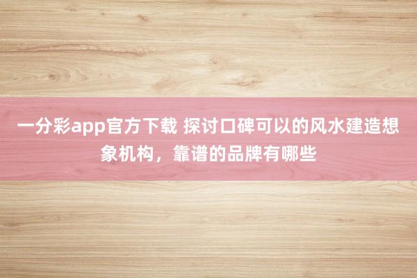 一分彩app官方下载 探讨口碑可以的风水建造想象机构，靠谱的品牌有哪些