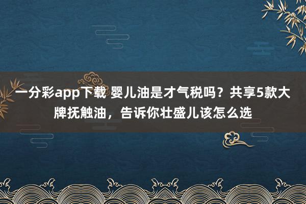 一分彩app下载 婴儿油是才气税吗？共享5款大牌抚触油，告诉你壮盛儿该怎么选