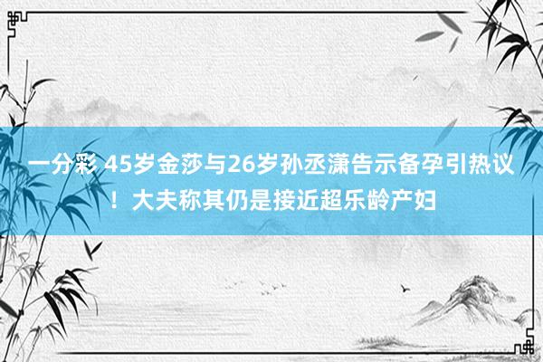 一分彩 45岁金莎与26岁孙丞潇告示备孕引热议！大夫称其仍是接近超乐龄产妇