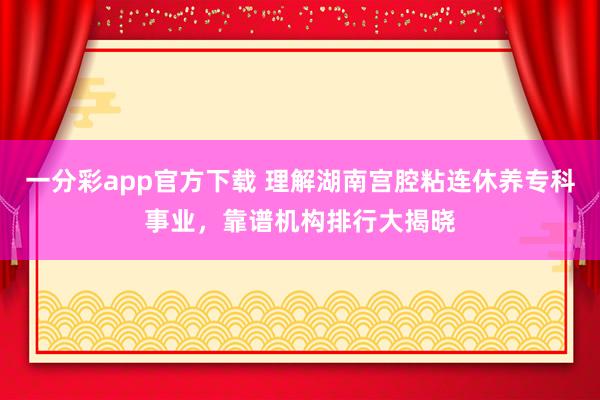 一分彩app官方下载 理解湖南宫腔粘连休养专科事业，靠谱机构排行大揭晓