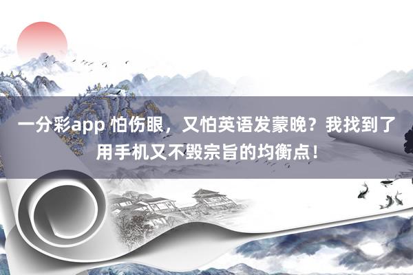 一分彩app 怕伤眼，又怕英语发蒙晚？我找到了用手机又不毁宗旨的均衡点！