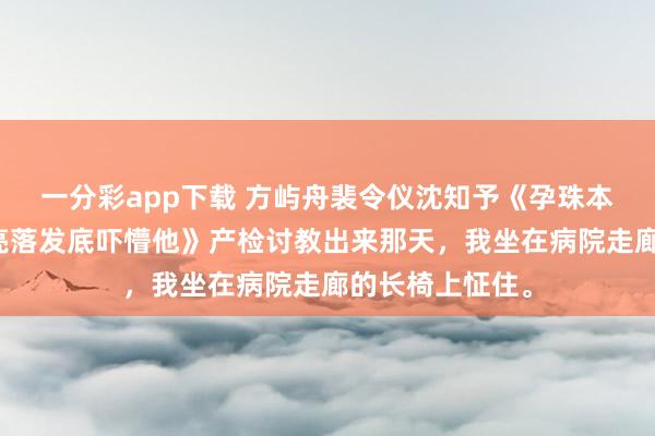 一分彩app下载 方屿舟裴令仪沈知予《孕珠本日被分袂，我亮落发底吓懵他》产检讨教出来那天，我坐在病院走廊的长椅上怔住。