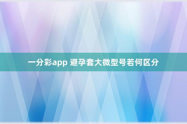 一分彩app 避孕套大微型号若何区分