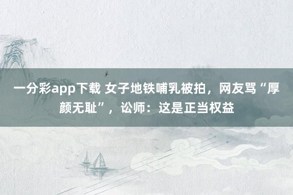 一分彩app下载 女子地铁哺乳被拍，网友骂“厚颜无耻”，讼师：这是正当权益