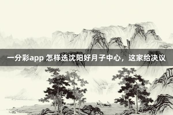 一分彩app 怎样选沈阳好月子中心，这家给决议