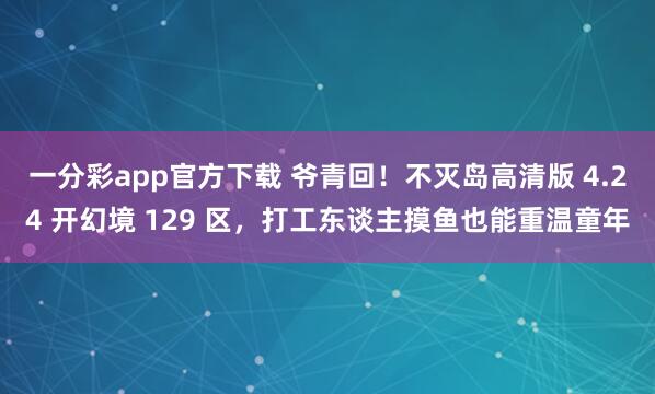一分彩app官方下载 爷青回！不灭岛高清版 4.24 开幻境 129 区，打工东谈主摸鱼也能重温童年
