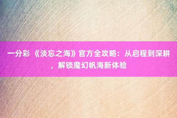 一分彩 《淡忘之海》官方全攻略：从启程到深耕，解锁魔幻帆海新体验