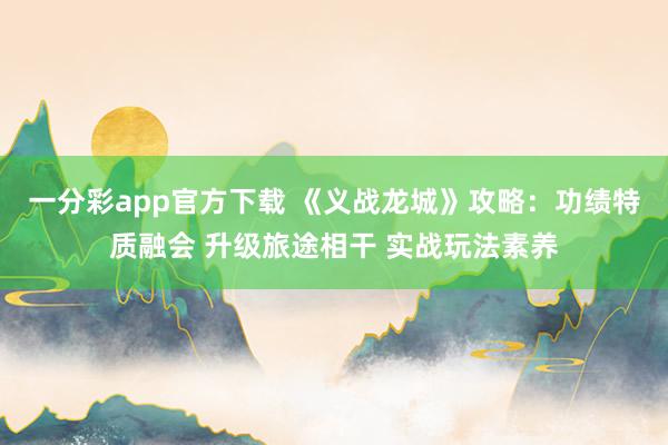 一分彩app官方下载 《义战龙城》攻略：功绩特质融会 升级旅途相干 实战玩法素养