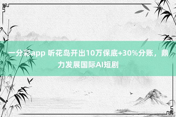 一分彩app 听花岛开出10万保底+30%分账，鼎力发展国际AI短剧