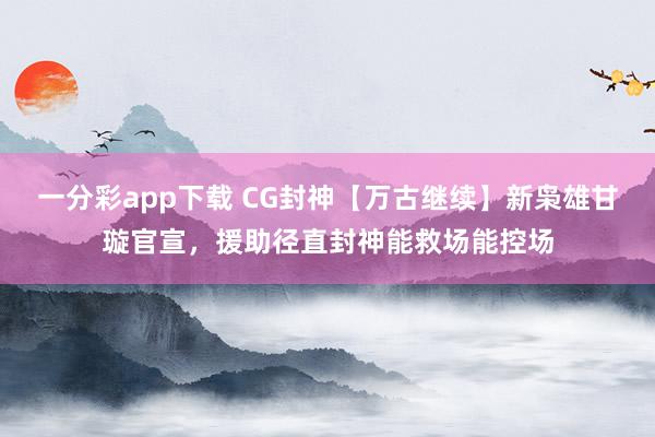 一分彩app下载 CG封神【万古继续】新枭雄甘璇官宣，援助径直封神能救场能控场