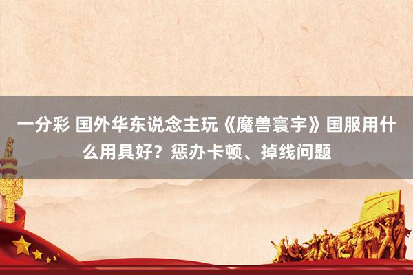 一分彩 国外华东说念主玩《魔兽寰宇》国服用什么用具好？惩办卡顿、掉线问题