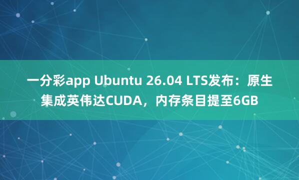 一分彩app Ubuntu 26.04 LTS发布：原生集成英伟达CUDA，内存条目提至6GB