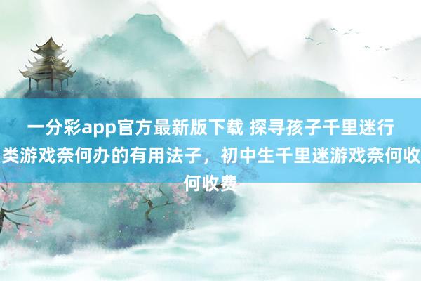 一分彩app官方最新版下载 探寻孩子千里迷行为类游戏奈何办的有用法子，初中生千里迷游戏奈何收费