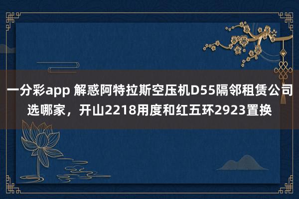 一分彩app 解惑阿特拉斯空压机D55隔邻租赁公司选哪家，开山2218用度和红五环2923置换