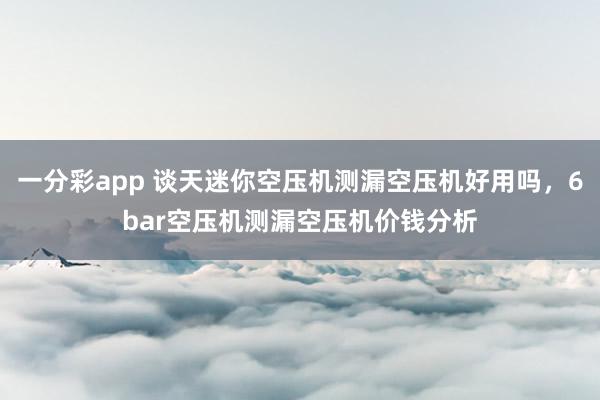 一分彩app 谈天迷你空压机测漏空压机好用吗，6bar空压机测漏空压机价钱分析