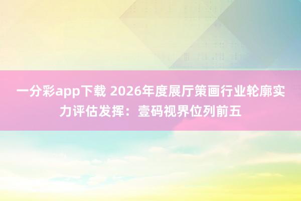 一分彩app下载 2026年度展厅策画行业轮廓实力评估发挥：壹码视界位列前五