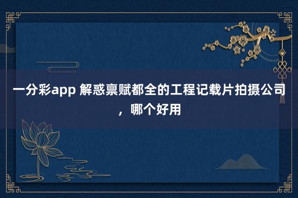 一分彩app 解惑禀赋都全的工程记载片拍摄公司，哪个好用