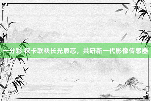 一分彩 徕卡联袂长光辰芯，共研新一代影像传感器