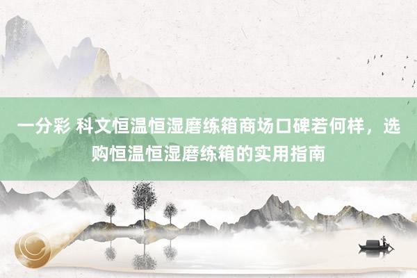 一分彩 科文恒温恒湿磨练箱商场口碑若何样，选购恒温恒湿磨练箱的实用指南