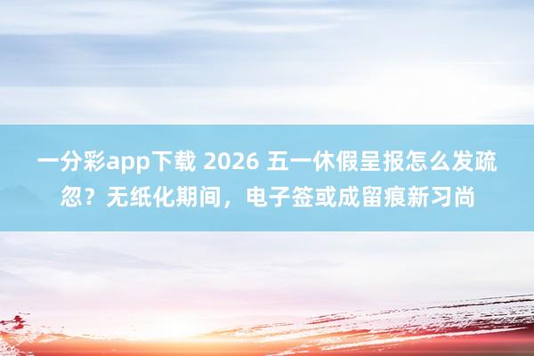一分彩app下载 2026 五一休假呈报怎么发疏忽？无纸化期间，电子签或成留痕新习尚