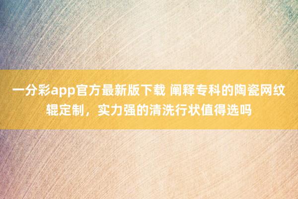 一分彩app官方最新版下载 阐释专科的陶瓷网纹辊定制，实力强的清洗行状值得选吗