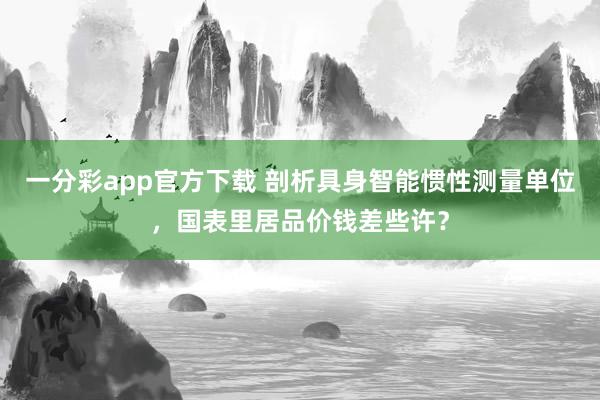 一分彩app官方下载 剖析具身智能惯性测量单位，国表里居品价钱差些许？