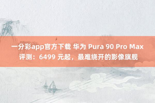 一分彩app官方下载 华为 Pura 90 Pro Max 评测：6499 元起，最难绕开的影像旗舰