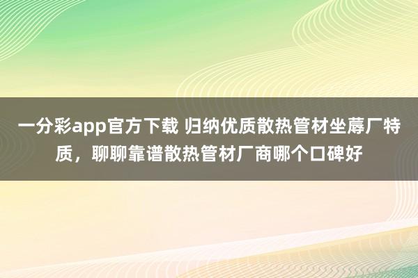 一分彩app官方下载 归纳优质散热管材坐蓐厂特质，聊聊靠谱散热管材厂商哪个口碑好