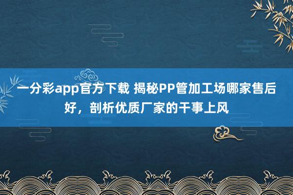 一分彩app官方下载 揭秘PP管加工场哪家售后好，剖析优质厂家的干事上风