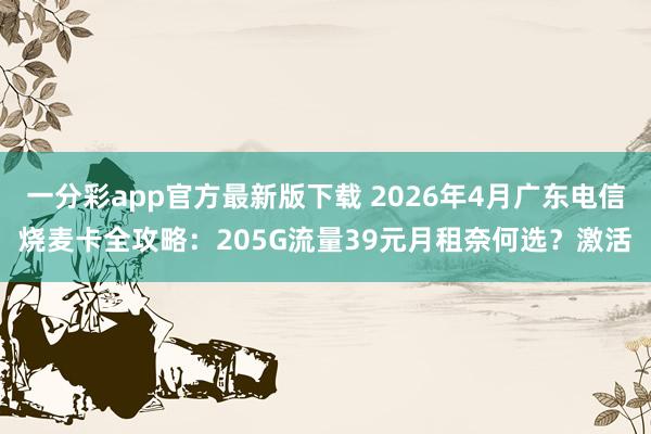 一分彩app官方最新版下载 2026年4月广东电信烧麦卡全攻略：205G流量39元月租奈何选？激活