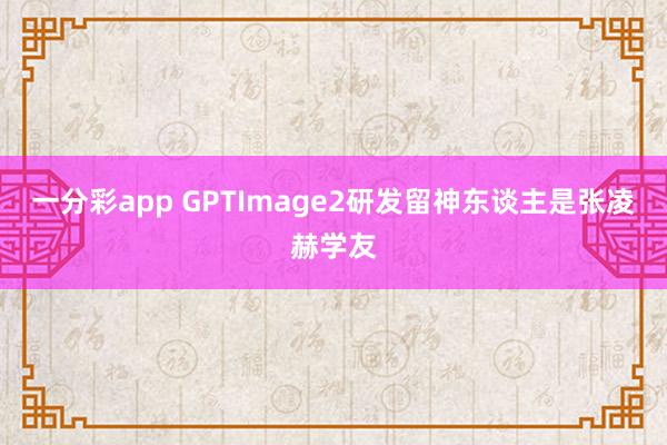 一分彩app GPTImage2研发留神东谈主是张凌赫学友