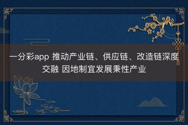 一分彩app 推动产业链、供应链、改造链深度交融 因地制宜发展秉性产业
