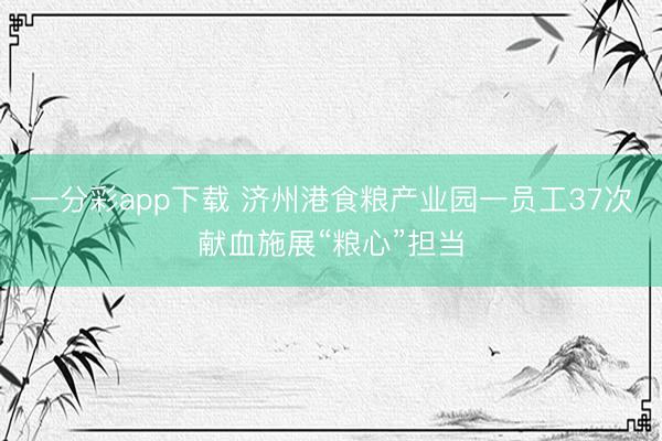 一分彩app下载 济州港食粮产业园一员工37次献血施展“粮心”担当