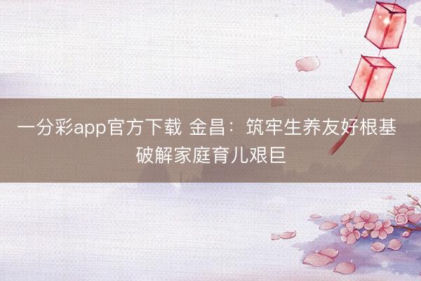 一分彩app官方下载 金昌：筑牢生养友好根基 破解家庭育儿艰巨