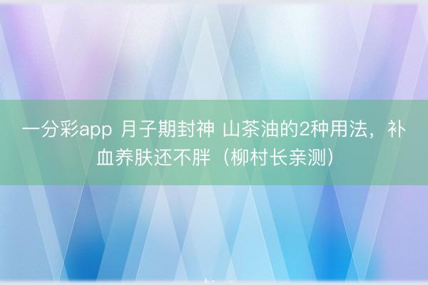 一分彩app 月子期封神 山茶油的2种用法，补血养肤还不胖（柳村长亲测）