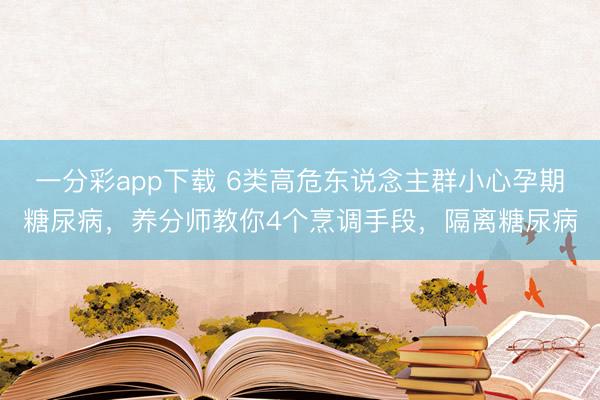 一分彩app下载 6类高危东说念主群小心孕期糖尿病，养分师教你4个烹调手段，隔离糖尿病