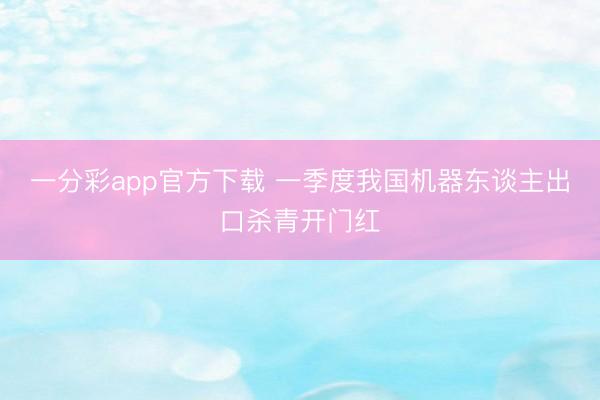 一分彩app官方下载 一季度我国机器东谈主出口杀青开门红
