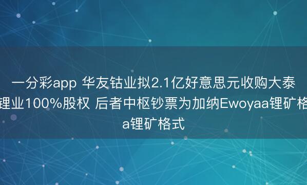 一分彩app 华友钴业拟2.1亿好意思元收购大泰西锂业100%股权 后者中枢钞票为加纳Ewoyaa锂矿格式