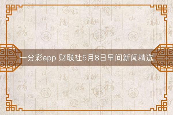 一分彩app 财联社5月8日早间新闻精选