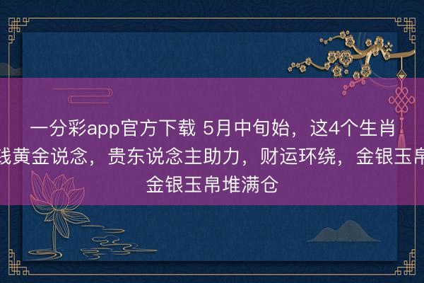 一分彩app官方下载 5月中旬始，这4个生肖踏入金钱黄金说念，贵东说念主助力，财运环绕，金银玉帛堆满仓